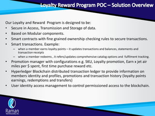 Our Loyalty and Reward Program is designed to be:
• Secure in Access, Transmission and Storage of data.
• Based on Modular components.
• Smart contracts with fine grained ownership checking rules to secure transactions.
• Smart transactions. Example:
– when a member earns loyalty points – it updates transactions and balances, statements and
transaction receipts
– when a member redeems , it refers/updates comprehensive catalog options and fulfilment tracking.
• Promotion manager with configurations e.g. SKU, Loyalty promotion, Earn x jet air
miles per $ spent, first time purchase reward etc.
• Hyperledger Blockchain distributed transaction ledger to provide information on
members identity and profiles, promotions and transaction history (loyalty points
earnings, redemptions and transfers)
• User identity access management to control permissioned access to the blockchain.
 