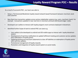 As a result of successful POC , our team was able to
• Setup a Permissioned Blockchain loyalty reward network based framework between merchant, bank
and customer.
• Near Real time transaction updates across various stakeholder systems.(e.g. users, merchant, bank) For
example - transactions updated in near real time in merchant and bank distributed ledger nodes.
• Developed user wallets to interact with loyalty program smart contracts deployed in blockchain.
• Identified further Scope of work to extend POC use cases e.g.
o User wallets to be developed as android and iOS mobile apps to interact with loyalty blockchain
system.
o Development of real time notifications to update fulfilment tracking and customer service updates
post redemption of loyalty points.
o Updating banking and merchant statements to clear off liabilities on redemption of loyalty points
with real time updates.
o Promotional management of loyalty rewards.
o Promotion and Integration of loyalty reward system on social media.
 