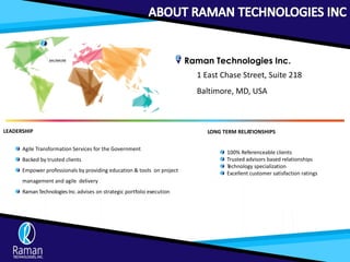 Raman Technologies Inc.
1 East Chase Street, Suite 218
Baltimore, MD, USA
LEADERSHIP
Agile Transformation Services for the Government
Backed by trusted clients
Empower professionals by providing education & tools on project
management and agile delivery
RamanTechnologiesInc.advises on strategic portfolio execution
LONG TERM RELATIONSHIPS
100% Referenceable clients
Trusted advisors based relationships
Technology specialization
Excellent customer satisfaction ratings
 