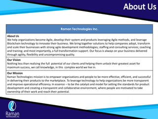 Raman Technologies Inc.
About Us
We help organizations become Agile, develop their system and products leveraging Agile methods, and leverage
Blockchain technology to innovate their business. We bring together solutions to help companies adopt, transform
and scale their businesses with strong agile development methodologies; staffing and consulting services; coaching
and training; and most importantly, a full transformation support. Our focus is always on your business delivered
through agility, flexibility and uncompromising quality.
Our Vision
Nothing less than realizing the full potential of our clients and helping them unlock their greatest asset for
maximum success, we call knowledge, in this complex world we live in.
Our Mission
Raman Technologies mission is to empower organizations and people to be more effective, efficient, and successful
in delivering their products to the marketplace. To leverage technology to help organizations be more transparent
and improve operational efficiency. In essence – to be the catalyst and model for setting the standards for product
development and creating a transparent and collaborative environment, where people are motivated to take
ownership of their work and reach their potential.
 