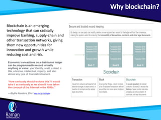 Blockchain is an emerging
technology that can radically
improve banking, supply-chain and
other transaction networks, giving
them new opportunities for
innovation and growth while
reducing cost and risk.
Economic transactions on a distributed ledger
can be programmed to record virtually
anything of value: your identity, a will, a deed, a
title, a license, intellectual property, and also
almost any type of financial instrument.
“How seriously should we take this? I would
take it as seriously as we should have taken
the concept of the Internet in the 1990s.”
—Blythe Masters, DAH http://bit.ly/1JENgb4
 