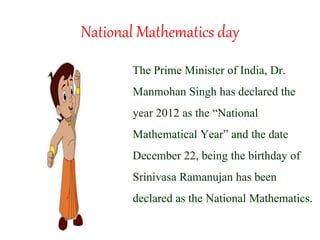 National Mathematics day
The Prime Minister of India, Dr.
Manmohan Singh has declared the
year 2012 as the “National
Mathematical Year” and the date
December 22, being the birthday of
Srinivasa Ramanujan has been
declared as the National Mathematics.
 