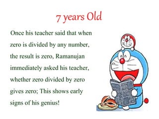 7 years Old
Once his teacher said that when
zero is divided by any number,
the result is zero, Ramanujan
immediately asked his teacher,
whether zero divided by zero
gives zero; This shows early
signs of his genius!
 