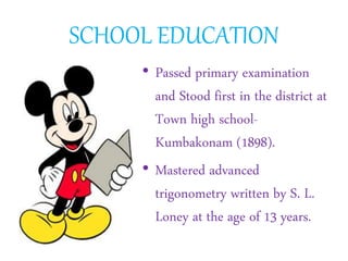 SCHOOL EDUCATION
• Passed primary examination
and Stood first in the district at
Town high school-
Kumbakonam (1898).
• Mastered advanced
trigonometry written by S. L.
Loney at the age of 13 years.
 