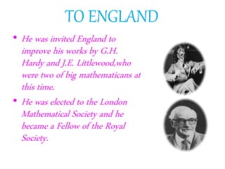 TO ENGLAND
• He was invited England to
improve his works by G.H.
Hardy and J.E. Littlewood,who
were two of big mathematicans at
this time.
• He was elected to the London
Mathematical Society and he
became a Fellow of the Royal
Society.
 