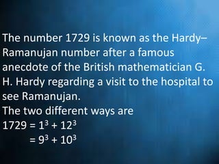 The number 1729 is known as the Hardy–
Ramanujan number after a famous
anecdote of the British mathematician G.
H. Hardy regarding a visit to the hospital to
see Ramanujan.
The two different ways are
1729 = 13 + 123
= 93 + 103