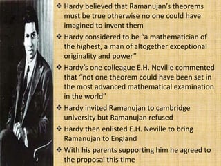 Hardy believed that Ramanujan’s theorems
must be true otherwise no one could have
imagined to invent them
Hardy considered to be “a mathematician of
the highest, a man of altogether exceptional
originality and power”
Hardy’s one colleague E.H. Neville commented
that “not one theorem could have been set in
the most advanced mathematical examination
in the world”
Hardy invited Ramanujan to cambridge
university but Ramanujan refused
Hardy then enlisted E.H. Neville to bring
Ramanujan to England
With his parents supporting him he agreed to
the proposal this time
 