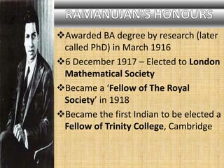 Awarded BA degree by research (later
called PhD) in March 1916
6 December 1917 – Elected to London
Mathematical Society
Became a ‘Fellow of The Royal
Society’ in 1918
Became the first Indian to be elected a
Fellow of Trinity College, Cambridge
 