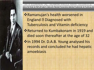Ramanujan's health worsened in
England Diagnosed with
Tuberculosis and Vitamin deficiency
Returned to Kumbakonam in 1919 and
died soon thereafter at the age of 32
In 1994 Dr. D.A.B. Young analysed his
records and concluded he had hepatic
amoebiasis
 