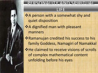 A person with a somewhat shy and
quiet disposition
A dignified man with pleasant
manners
Ramanujan credited his success to his
family Goddess, Namagiri of Namakkal
He claimed to receive visions of scrolls
of complex mathematical content
unfolding before his eyes
 