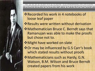 Recorded his work in 4 notebooks of
loose leaf paper
Results were written without derivation
Mathematician Bruce C. Berndt says that
Ramanujan was able to make the proofs
but chose not to.
Might have worked on slate
Or may be influenced by G.S Carr’s book
which stated results without proofs
Mathematicians such as Hardy, G.N.
Watson, B.M. Wilson and Bruce Berndt
created papers from his work
 