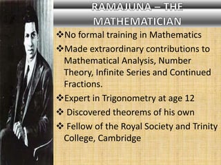 No formal training in Mathematics
Made extraordinary contributions to
Mathematical Analysis, Number
Theory, Infinite Series and Continued
Fractions.
Expert in Trigonometry at age 12
 Discovered theorems of his own
 Fellow of the Royal Society and Trinity
College, Cambridge
 