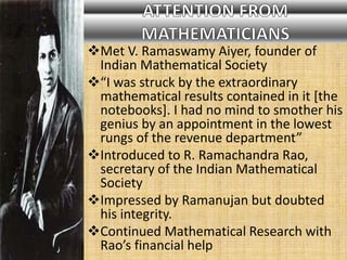 Met V. Ramaswamy Aiyer, founder of
Indian Mathematical Society
“I was struck by the extraordinary
mathematical results contained in it [the
notebooks]. I had no mind to smother his
genius by an appointment in the lowest
rungs of the revenue department”
Introduced to R. Ramachandra Rao,
secretary of the Indian Mathematical
Society
Impressed by Ramanujan but doubted
his integrity.
Continued Mathematical Research with
Rao’s financial help
 
