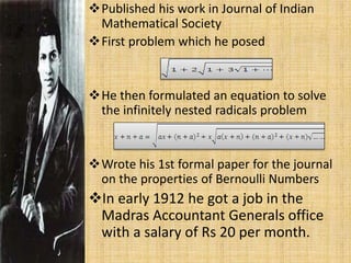 Published his work in Journal of Indian
Mathematical Society
First problem which he posed
He then formulated an equation to solve
the infinitely nested radicals problem
Wrote his 1st formal paper for the journal
on the properties of Bernoulli Numbers
In early 1912 he got a job in the
Madras Accountant Generals office
with a salary of Rs 20 per month.
 
