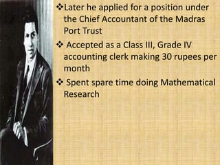 Later he applied for a position under
the Chief Accountant of the Madras
Port Trust
 Accepted as a Class III, Grade IV
accounting clerk making 30 rupees per
month
 Spent spare time doing Mathematical
Research
 