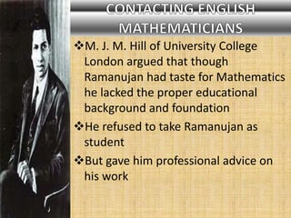 M. J. M. Hill of University College
London argued that though
Ramanujan had taste for Mathematics
he lacked the proper educational
background and foundation
He refused to take Ramanujan as
student
But gave him professional advice on
his work
 