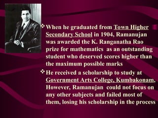 When he graduated from Town Higher
Secondary School in 1904, Ramanujan
was awarded the K. Ranganatha Rao
prize for mathematics as an outstanding
student who deserved scores higher than
the maximum possible marks
He received a scholarship to study at
Government Arts College, Kumbakonam,
However, Ramanujan could not focus on
any other subjects and failed most of
them, losing his scholarship in the process
 