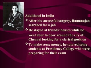 Adulthood in India
After his successful surgery, Ramanujan
searched for a job
He stayed at friends' houses while he
went door to door around the city of
Chennai looking for a clerical position
To make some money, he tutored some
students at Presidency College who were
preparing for their exam
 