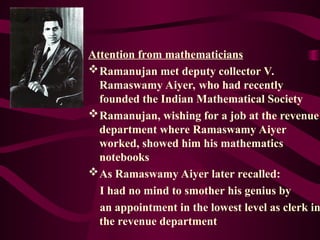 Attention from mathematicians
Ramanujan met deputy collector V.
Ramaswamy Aiyer, who had recently
founded the Indian Mathematical Society
Ramanujan, wishing for a job at the revenue
department where Ramaswamy Aiyer
worked, showed him his mathematics
notebooks
As Ramaswamy Aiyer later recalled:
I had no mind to smother his genius by
an appointment in the lowest level as clerk in
the revenue department
 