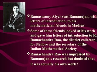 Ramaswamy Aiyer sent Ramanujan, with
letters of introduction, to his
mathematician friends in Madras
Some of these friends looked at his work
and gave him letters of introduction to R.
Ramachandra Rao, the district collector
for Nellore and the secretary of the
Indian Mathematical Society
Ramachandra Rao was impressed by
Ramanujan's research but doubted that
it was actually his own work !
 
