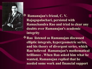 Ramanujan's friend, C. V.
Rajagopalachari, persisted with
Ramachandra Rao and tried to clear any
doubts over Ramanujan's academic
integrity
Rao listened as Ramanujan discussed
elliptic integrals, hypergeometric series,
and his theory of divergent series, which
Rao believed Ramanujan's mathematical
brilliance . When Rao asked him what he
wanted, Ramanujan replied that he
needed some work and financial support
 
