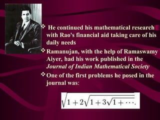  He continued his mathematical research
with Rao's financial aid taking care of his
daily needs
Ramanujan, with the help of Ramaswamy
Aiyer, had his work published in the
Journal of Indian Mathematical Society
One of the first problems he posed in the
journal was:
 