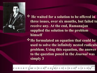  He waited for a solution to be offered in
three issues, over six months, but failed to
receive any. At the end, Ramanujan
supplied the solution to the problem
himself
He formulated an equation that could be
used to solve the infinitely nested radicals
problem. Using this equation, the answer
to the question posed in the Journal was
simply 3
 