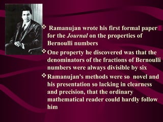  Ramanujan wrote his first formal paper
for the Journal on the properties of
Bernoulli numbers
One property he discovered was that the
denominators of the fractions of Bernoulli
numbers were always divisible by six
Ramanujan's methods were so novel and
his presentation so lacking in clearness
and precision, that the ordinary
mathematical reader could hardly follow
him
 