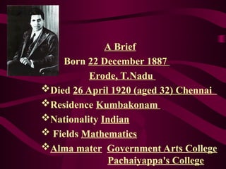 A Brief
Born 22 December 1887
Erode, T.Nadu
Died 26 April 1920 (aged 32) Chennai
Residence Kumbakonam
Nationality Indian
 Fields Mathematics
Alma mater Government Arts College
Pachaiyappa's College
 