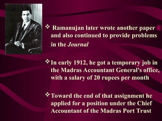  Ramanujan later wrote another paper
and also continued to provide problems
in the Journal
In early 1912, he got a temporary job in
the Madras Accountant General's office,
with a salary of 20 rupees per month
Toward the end of that assignment he
applied for a position under the Chief
Accountant of the Madras Port Trust
 