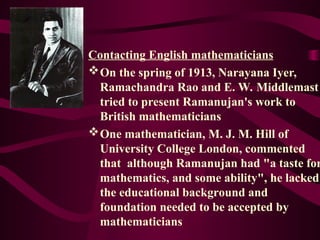 Contacting English mathematicians
On the spring of 1913, Narayana Iyer,
Ramachandra Rao and E. W. Middlemast
tried to present Ramanujan's work to
British mathematicians
One mathematician, M. J. M. Hill of
University College London, commented
that although Ramanujan had "a taste for
mathematics, and some ability", he lacked
the educational background and
foundation needed to be accepted by
mathematicians
 