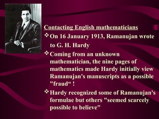 Contacting English mathematicians
On 16 January 1913, Ramanujan wrote
to G. H. Hardy
Coming from an unknown
mathematician, the nine pages of
mathematics made Hardy initially view
Ramanujan's manuscripts as a possible
"fraud“ !
Hardy recognized some of Ramanujan's
formulae but others "seemed scarcely
possible to believe"
 