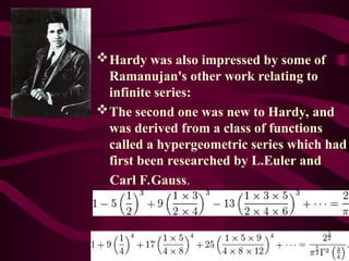 Hardy was also impressed by some of
Ramanujan's other work relating to
infinite series:
The second one was new to Hardy, and
was derived from a class of functions
called a hypergeometric series which had
first been researched by L.Euler and
Carl F.Gauss.
 