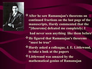 After he saw Ramanujan's theorems on
continued fractions on the last page of the
manuscripts, Hardy commented that the
"[theorems] defeated me completely; I
had never seen anything like them before”
He figured that Ramanujan's theorems
"must be true”
Hardy asked a colleague, J. E. Littlewood,
to take a look at the papers
Littlewood was amazed by the
mathematical genius of Ramanujan
 