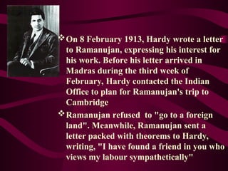 On 8 February 1913, Hardy wrote a letter
to Ramanujan, expressing his interest for
his work. Before his letter arrived in
Madras during the third week of
February, Hardy contacted the Indian
Office to plan for Ramanujan's trip to
Cambridge
Ramanujan refused to "go to a foreign
land". Meanwhile, Ramanujan sent a
letter packed with theorems to Hardy,
writing, "I have found a friend in you who
views my labour sympathetically"
 