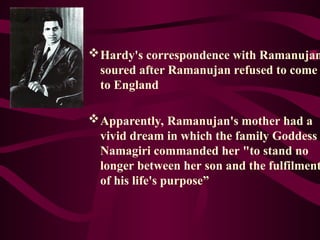 Hardy's correspondence with Ramanujan
soured after Ramanujan refused to come
to England
Apparently, Ramanujan's mother had a
vivid dream in which the family Goddess
Namagiri commanded her "to stand no
longer between her son and the fulfilment
of his life's purpose”
 