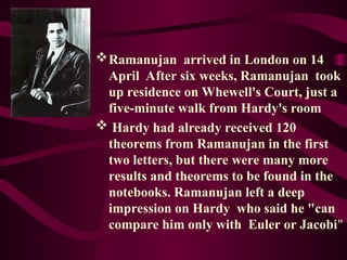 Ramanujan arrived in London on 14
April After six weeks, Ramanujan took
up residence on Whewell's Court, just a
five-minute walk from Hardy's room
 Hardy had already received 120
theorems from Ramanujan in the first
two letters, but there were many more
results and theorems to be found in the
notebooks. Ramanujan left a deep
impression on Hardy who said he "can
compare him only with Euler or Jacobi"
 