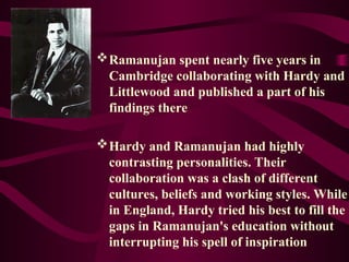 Ramanujan spent nearly five years in
Cambridge collaborating with Hardy and
Littlewood and published a part of his
findings there
Hardy and Ramanujan had highly
contrasting personalities. Their
collaboration was a clash of different
cultures, beliefs and working styles. While
in England, Hardy tried his best to fill the
gaps in Ramanujan's education without
interrupting his spell of inspiration
 