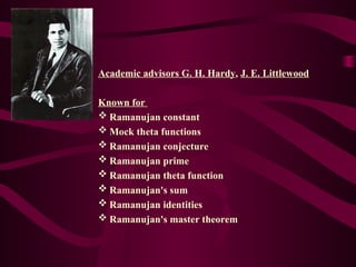 Academic advisors G. H. Hardy, J. E. Littlewood
Known for
 Ramanujan constant
 Mock theta functions
 Ramanujan conjecture
 Ramanujan prime
 Ramanujan theta function
 Ramanujan's sum
 Ramanujan identities
 Ramanujan's master theorem
 