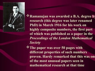 Ramanujan was awarded a B.A. degree by
research (this degree was later renamed
PhD) in March 1916 for his work on
highly composite numbers, the first part
of which was published as a paper in the
Proceedings of the London Mathematical
Society
The paper was over 50 pages with
different properties of such numbers
proven. Hardy remarked that this was one
of the most unusual papers seen in
mathematical research at that time
 