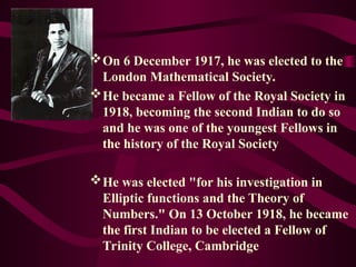 On 6 December 1917, he was elected to the
London Mathematical Society.
He became a Fellow of the Royal Society in
1918, becoming the second Indian to do so
and he was one of the youngest Fellows in
the history of the Royal Society
He was elected "for his investigation in
Elliptic functions and the Theory of
Numbers." On 13 October 1918, he became
the first Indian to be elected a Fellow of
Trinity College, Cambridge
 