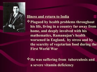 Illness and return to India
Plagued by health problems throughout
his life, living in a country far away from
home, and deeply involved with his
mathematics, Ramanujan's health
worsened in England, by stress and by
the scarcity of vegetarian food during the
First World War
He was suffering from tuberculosis and
a severe vitamin deficiency
 