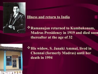 Illness and return to India
Ramanujan returned to Kumbakonam,
Madras Presidency in 1919 and died soon
thereafter at the age of 32
His widow, S. Janaki Ammal, lived in
Chennai (formerly Madras) until her
death in 1994
 
