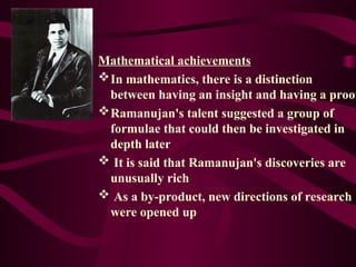 Mathematical achievements
In mathematics, there is a distinction
between having an insight and having a proof
Ramanujan's talent suggested a group of
formulae that could then be investigated in
depth later
 It is said that Ramanujan's discoveries are
unusually rich
 As a by-product, new directions of research
were opened up
 