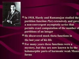 In 1918, Hardy and Ramanujan studied the
partition function P(n) extensively and gave
a non-convergent asymptotic series that
permits exact computation of the number of
partitions of an integer
He discovered mock theta functions in
the last year of his life
For many years these functions were a
mystery, but they are now known to be the
holomorphic parts of harmonic weak Maass
forms
 
