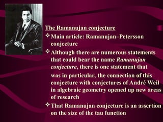 The Ramanujan conjecture
Main article: Ramanujan–Petersson
conjecture
Although there are numerous statements
that could bear the name Ramanujan
conjecture, there is one statement that
was in particular, the connection of this
conjecture with conjectures of André Weil
in algebraic geometry opened up new areas
of research
That Ramanujan conjecture is an assertion
on the size of the tau function
 