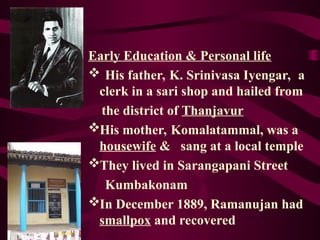 Early Education & Personal life
 His father, K. Srinivasa Iyengar, a
clerk in a sari shop and hailed from
the district of Thanjavur
His mother, Komalatammal, was a
housewife & sang at a local temple
They lived in Sarangapani Street
Kumbakonam
In December 1889, Ramanujan had
smallpox and recovered
 