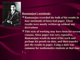 Ramanujan's notebooks
Ramanujan recorded the bulk of his results in
four notebooks of loose leaf paper. These
results were mostly written up without any
derivations
This style of working may have been for severa
reasons. Since paper was very expensive,
Ramanujan would do most of his work and
perhaps his proofs on slate, and then transfer
just the results to paper. Using a slate was
common for mathematics students at that time
• ,
 
