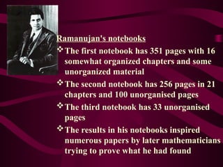 Ramanujan's notebooks
The first notebook has 351 pages with 16
somewhat organized chapters and some
unorganized material
The second notebook has 256 pages in 21
chapters and 100 unorganised pages
The third notebook has 33 unorganised
pages
The results in his notebooks inspired
numerous papers by later mathematicians
trying to prove what he had found
 