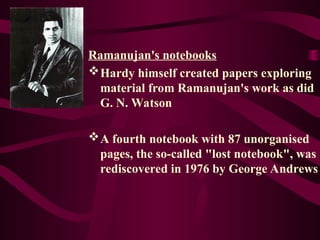 Ramanujan's notebooks
Hardy himself created papers exploring
material from Ramanujan's work as did
G. N. Watson
A fourth notebook with 87 unorganised
pages, the so-called "lost notebook", was
rediscovered in 1976 by George Andrews
 